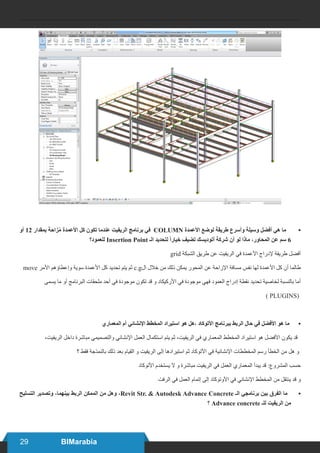 29 BIMarabia
•	‫أو‬ 12 ‫بمقدار‬ ‫زاحة‬ُ‫م‬ ‫األعمدة‬ ‫كل‬ ‫تكون‬ ‫عندما‬ ‫الريفيت‬ ‫برنامج‬ ‫في‬ COLUMN ‫األعمدة‬ ‫لوضع‬ ‫طريقة‬ ‫وأسرع‬ ‫وسيلة‬ ‫أفضل‬ ‫هي‬ ‫ما‬
‫للعمود؟‬ Insertion Point ‫الـ‬ ‫لتحديد‬ ً‫ا‬‫خيار‬ ‫تضيف‬ ‫أتوديسك‬ ‫شركة‬ ‫أن‬ ‫لو‬ ‫ماذا‬ ،‫المحاور‬ ‫عن‬ ‫سم‬ 6
grid ‫الشبكة‬ ‫طريق‬ ‫عن‬ ‫الريفيت‬ ‫في‬ ‫األعمدة‬ ‫إلدراج‬ ‫طريقة‬ ‫أفضل‬
move ‫األمر‬ ‫وإعطاؤهم‬ ‫سوية‬ ‫األعمدة‬ ‫كل‬ ‫تحديد‬ ‫يتم‬ ‫ثم‬ c.g‫ال‬ ‫خالل‬ ‫من‬ ‫ذلك‬ ‫يمكن‬ ‫المحور‬ ‫عن‬ ‫اإلزاحة‬ ‫مسافة‬ ‫نفس‬ ‫لها‬ ‫األعمدة‬ ‫كل‬ ‫أن‬ ‫طالما‬
‫يسمى‬ ‫ما‬ ‫أو‬ ‫البرنامج‬ ‫ملحقات‬ ‫أحد‬ ‫في‬ ‫موجودة‬ ‫تكون‬ ‫قد‬ ‫و‬ ‫األركيكاد‬ ‫في‬ ‫موجودة‬ ‫فهي‬ ‫العمود‬ ‫إدراج‬ ‫نقطة‬ ‫تحديد‬ ‫لخاصية‬ ‫بالنسبة‬ ‫أما‬
) PLUGINS(
•	‫المعماري‬ ‫أم‬ ‫اإلنشائي‬ ‫المخطط‬ ‫استيراد‬ ‫هو‬ ‫،هل‬ ‫األتوكاد‬ ‫ببرنامج‬ ‫الربط‬ ‫حال‬ ‫في‬ ‫األفضل‬ ‫هو‬ ‫ما‬
،‫الريفيت‬ ‫داخل‬ ‫مباشرة‬ ‫والتصميمي‬ ‫اإلنشائي‬ ‫العمل‬ ‫استكمال‬ ‫يتم‬ ‫ثم‬ ،‫الريفيت‬ ‫في‬ ‫المعماري‬ ‫المخطط‬ ‫استيراد‬ ‫هو‬ ‫األفضل‬ ‫يكون‬ ‫قد‬
‫؟‬ ‫فقط‬ ‫بالنمذجة‬ ‫ذلك‬ ‫بعد‬ ‫القيام‬ ‫و‬ ‫الريفيت‬ ‫إلى‬ ‫استيرادها‬ ‫ثم‬ ‫األتوكاد‬ ‫في‬ ‫اإلنشائية‬ ‫المخططات‬ ‫رسم‬ ‫الخطأ‬ ‫من‬ ‫هل‬ ‫و‬
‫األتوكاد‬ ‫يستخدم‬ ‫ال‬ ‫و‬ ‫مباشرة‬ ‫الريفيت‬ ‫في‬ ‫العمل‬ ‫المعماري‬ ‫يبدأ‬ ‫قد‬ :‫المشروع‬ ‫حسب‬
‫الرفت‬ ‫في‬ ‫العمل‬ ‫إتمام‬ ‫إلى‬ ‫األوتوكاد‬ ‫في‬ ‫اإلنشائي‬ ‫المخطط‬ ‫من‬ ‫ينتقل‬ ‫قد‬ ‫و‬
•	‫التسليح‬ ‫وتصدير‬ ،‫بينهما‬ ‫الربط‬ ‫الممكن‬ ‫من‬ ‫وهل‬ ،Revit Str. & Autodesk Advance Concrete ‫الـ‬ ‫برنامجي‬ ‫بين‬ ‫الفرق‬ ‫ما‬
‫؟‬ Advance concrete ‫للـ‬ ‫الريفيت‬ ‫من‬
 