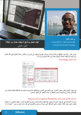 31 BIMarabia
‫العالم‬ ‫ذلك‬ ‫في‬ ‫الطويلة‬ ‫رحلتنا‬ ‫نستكمل‬ ‫آن‬ ‫اليوم‬ ‫لي‬ ‫سيطيب‬ ‫الغريبة‬ ‫وعوالمه‬ ‫أحراشه‬ ‫ووسط‬ BIM ‫البيم‬ ‫عالم‬ ‫غمار‬ ‫ضمن‬
... )‫؟‬ ‫أمرنا‬ ‫وطوع‬ ‫أجلنا‬ ‫من‬ ‫يعمل‬ ‫الريفيت‬ ‫نجعل‬ ‫(كيف‬ ‫معا‬ ‫نتعلم‬ ‫وأن‬
View Range ‫المنظر‬ ‫محدد‬
‫الى‬ ‫الذهاب‬ ‫يمكننا‬ ‫المشكلة‬ ‫هذه‬ ‫ولحل‬ ‫المستويات‬ ‫باختالف‬ ‫المشروع‬ ‫في‬ ‫ظاهرة‬ ‫غير‬ ‫اآلجزاء‬ ‫بعض‬ ‫تكون‬ ‫األحيان‬ ‫بعض‬ ‫في‬
‫أعرض‬ ‫نطاق‬ ‫الى‬ ‫المنظر‬ ‫محدد‬ ‫أو‬ ‫النطاق‬ ‫عرض‬ ‫وضبط‬ ‫المشروع‬ ‫خصائص‬
Detail Levels to optimize Workability ‫العمل‬ ‫لتعزيز‬ ‫التفصيل‬ ‫مستويات‬
‫العائلة‬ ‫آو‬ ‫بالعنصر‬ ‫عملها‬ ‫المراد‬ ‫التفاصيل‬ ‫مستوى‬ ‫لتحديد‬ ‫وذلك‬ ‫قيمة‬ ‫نافذة‬ ‫الريفيت‬ ‫لنا‬ ‫آتاح‬ ‫الريفيت‬ ‫في‬ ‫العائالت‬ ‫بناء‬ ‫عند‬
‫اما‬ ‫خيارات‬ ٣ ‫بين‬ ‫من‬ ‫منها‬ ‫واحد‬ ‫كل‬ ‫في‬ ‫التفصيل‬ ‫ومستوى‬ ‫نريدها‬ ‫التي‬ ‫المساقط‬ ‫ماهي‬ ‫اختيار‬ ‫المثال‬ ‫سبيل‬ ‫على‬ ‫فيمكن‬
‫أجلك؟‬ ‫من‬ ‫يعمل‬ ‫الريفيت‬ ‫برنامج‬ ‫تجعل‬ ‫كيف‬
‫الثاني‬ ‫الجزء‬
‫التوم‬ ‫عمار‬ .‫م‬
S.ARCHITECT / BIM MANAGER
AlTorath International Consulting
 