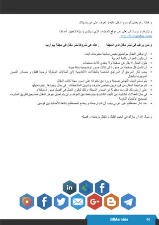 48BIMarabia
‫بمدينتك‬ ‫من‬ ‫على‬ ‫تعرف‬ ‫و‬ ‫عليه‬ ‫أدخل‬ ‫و‬ ‫الوسم‬ ‫بعمل‬ ‫قم‬ , ‫هكذا‬ ‫و‬
‫أهدافنا‬ ‫لتحقيق‬ ‫وسيلة‬ ‫سيكون‬ ‫الذي‬ ‫و‬ ‫المجلة‬ ‫موقع‬ ‫عن‬ ‫نعلن‬ ‫أن‬ ‫يسرنا‬ ‫و‬ ‫يشرفنا‬ ‫و‬
http://bimarabia.com
: ‫أربيا‬ ‫بيم‬ ‫مجلة‬ ‫في‬ ‫مقال‬ ‫نشر‬ ‫شروط‬ ‫هي‬ ‫هذه‬ , ‫المجلة‬ ‫لدى‬ ‫مقال‬ ‫نشر‬ ‫في‬ ‫يرغب‬ ‫لمن‬ ‫و‬
•	‫البناء‬ ‫معلومات‬ ‫نمذجة‬ ‫تخص‬ ‫مواضيع‬ ‫المقال‬ ‫يناقش‬ ‫أن‬
•	‫العربية‬ ‫باللغة‬ ‫العنوان‬ ‫يكون‬ ‫أن‬
•	‫صفحات‬ ‫ثالث‬ ‫يتعدى‬ ‫وال‬ ‫صفحة‬ ‫عن‬ ‫يقل‬ ‫ال‬ ‫المقال‬ ‫طول‬
•	‫جيدة‬ ‫بدقة‬ ‫توضيحية‬ ‫صور‬ ‫ثالت‬ ‫إلى‬ ‫صورة‬ ‫من‬ ‫صفحة‬ ‫كل‬ ‫تشمل‬ ‫أن‬
•	‫الصور‬ ‫مصادر‬ ‫و‬ )‫فقط‬ ‫ترجمة‬ ‫المنقولة‬ ‫المقاالت‬ ‫(أي‬ ‫األكاديمية‬ ‫بالمقاالت‬ ‫الخاصة‬ ‫المراجع‬ ‫أو‬ ‫المرجع‬ ‫ذكر‬ ‫يجب‬
‫بالمقال‬ ‫الموجودة‬
•	‫المقال‬ ‫كاتب‬ ‫مهنة‬ ‫و‬ ‫اسم‬ ‫على‬ ‫احتوائه‬ ‫مع‬ ‫وورد‬ ‫بصيغة‬ ‫النهائي‬ ‫الملف‬ ‫تسليم‬ ‫يتم‬
•	‫تعديلها‬ ‫ليتم‬ _‫وجودها‬ ‫حال‬ ‫_في‬ ‫المالحظات‬ ‫وتدوين‬ ‫مشرف‬ ‫مختص‬ ‫فريق‬ ‫قبل‬ ‫من‬ ‫المقال‬ ‫مراجعة‬ ‫تتم‬
•	.)‫ممكنة‬ ‫صورة‬ ‫أفضل‬ ‫في‬ ‫العمل‬ ‫ليكون‬ ‫وذلك‬ ،‫المجلة‬ ‫إصدار‬ ‫من‬ ‫معقولة‬ ‫مدة‬ ‫قبل‬ ‫ذلك‬ ‫يتم‬ ‫أن‬ ‫على‬
•	‫المشرف‬ ‫للفريق‬ ‫يحق‬ ‫فقط‬ ‫المقال‬ ‫جوهر‬ ‫تعديل‬ ‫يتم‬ ‫لن‬ ‫و‬ ‫المؤلف‬ ‫حق‬ ‫حفظ‬ ‫سيتم‬ )‫الكاتب‬ ‫تأليف‬ ‫(من‬ ‫الكتابية‬ ‫المقاالت‬ ‫حال‬ ‫في‬
‫اللغوية‬ ‫األخطاء‬ ‫تصحيح‬
•	‫قوسين‬ ‫بين‬ ‫األصلية‬ ‫باللغة‬ ‫المصطلح‬ ‫وضع‬ ‫و‬ ‫ترجمته‬ ‫تتم‬ ‫أن‬ ‫يجب‬ ‫عربي‬ ‫غير‬ ‫مصطلح‬ ‫ذكر‬ ‫عند‬
‫فضله‬ ‫و‬ ‫برحمته‬ ‫يتقبل‬ ‫و‬ ‫القليل‬ ‫الجهد‬ ‫في‬ ‫يبارك‬ ‫ان‬ ‫هللا‬ ‫نسأل‬ ‫و‬
 