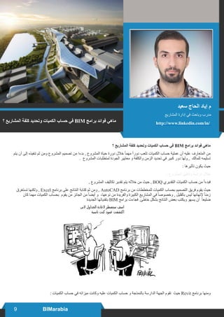 9 BIMarabia
‫؟‬ ‫المشاريع‬ ‫كلفة‬ ‫وتحديد‬ ‫الكميات‬ ‫حساب‬ ‫في‬ BIM ‫برامج‬ ‫فوائد‬ ‫ماهي‬
‫يتم‬ ‫أن‬ ‫إلى‬ ‫تنفيذه‬ ‫ثم‬ ‫ومن‬ ‫المشروع‬ ‫تصميم‬ ‫من‬ ‫بدءا‬ , ‫المشروع‬ ‫حياة‬ ‫دورة‬ ‫خالل‬ ً‫ا‬‫مهم‬ ً‫ا‬‫دور‬ ‫تلعب‬ ‫الكميات‬ ‫حساب‬ ‫عملية‬ ‫أن‬ ‫عليه‬ ‫المتعارف‬ ‫من‬
. ‫المشروع‬ ‫لمتطلبات‬ ‫الجودة‬ ‫معايير‬ ‫و‬ ‫والكلفة‬ ‫الزمن‬ ‫تحديد‬ ‫في‬ ‫كبير‬ ‫دور‬ ‫ولها‬ , ‫للمالك‬ ‫تسليمه‬
: ‫تأثيرها‬ ‫يكون‬ ‫حيث‬
: ‫المشروع‬ ‫وتدقيق‬ ‫دراسة‬ ‫خالل‬
, ‫المشروع‬ ‫تكاليف‬ ‫تقدير‬ ‫يتم‬ ‫خالله‬ ‫من‬ ‫حيث‬ , BOQ ‫التقديري‬ ‫الكميات‬ ‫حساب‬ ‫من‬ ً‫ا‬‫فبدء‬
‫تستغرق‬ ‫ولكنها‬ , Excel ‫برنامج‬ ‫على‬ ‫النتائج‬ ‫كتابة‬ ‫ثم‬ ‫ومن‬ , AutoCAD ‫برنامج‬ ‫من‬ ‫للمخططات‬ ‫الكميات‬ ‫بحساب‬ ‫التصميم‬ ‫فريق‬ ‫يقوم‬ ‫حيث‬
‫كان‬ ‫مهما‬ ‫الكميات‬ ‫بحساب‬ ‫يقوم‬ ‫من‬ ‫الجائز‬ ‫من‬ ً‫ا‬‫أيض‬ ‫و‬ ،‫نوعها‬ ‫من‬ ‫والفريدة‬ ‫الكبيرة‬ ‫المشاريع‬ ‫في‬ ً‫ا‬‫وخصوص‬ , ‫بالقليل‬ ‫ليس‬ ‫إلنهائها‬ ً‫ا‬‫زمن‬
‫الجديدة‬ ‫بتقنياتها‬ BIM ‫برامج‬ ‫فجاءت‬ .‫خاطئ‬ ‫بشكل‬ ‫النتائج‬ ‫بعض‬ ‫ويكتب‬ ‫يسهو‬ ‫أن‬ ً‫ا‬‫ضليع‬
: ‫الكميات‬ ‫حساب‬ ‫في‬ ‫ميزاته‬ ‫وكانت‬ ‫عليه‬ ‫الكميات‬ ‫حساب‬ ‫و‬ ‫بالنمذجة‬ ‫الدارسة‬ ‫الجهة‬ ‫تقوم‬ ‫حيث‬ Revit ‫برنامج‬ ‫ومنها‬
‫؟‬ ‫المشاريع‬ ‫كلفة‬ ‫وتحديد‬ ‫الكميات‬ ‫حساب‬ ‫في‬ BIM ‫برامج‬ ‫فوائد‬ ‫ماهي‬
‫سعيد‬ ‫الحاج‬ ‫إياد‬ ‫م‬
‫المشاريع‬ ‫إدارة‬ ‫في‬ ‫وباحث‬ ‫مدرب‬
http://www.linkedin.com/in/
 
