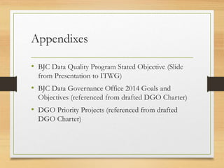 Appendixes
• BJC Data Quality Program Stated Objective (Slide
from Presentation to ITWG)
• BJC Data Governance Office 2014 Goals and
Objectives (referenced from drafted DGO Charter)
• DGO Priority Projects (referenced from drafted
DGO Charter)
 