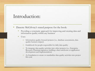 Introduction:
• Danette McGilvray’s stated purpose for the book:
• Providing a systematic approach for improving and creating data and
information quality within any business
• Uses:
o Information quality-focused projects (i.e.. database assessments, data
quality business impact)
o Guidebook for people responsible for daily data quality
o To integrate data quality activities into other projects (i.e.. Enterprise
Resource Planning migration, building a data warehouse or application
development and implementation)
o As foundation to create or standardize data quality activities into project
life cycle
 