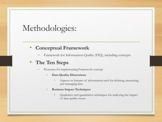 Methodologies:
• Conceptual Framework
– Framework for Information Quality (FIQ), including concepts
• The Ten Steps
– Processes for implementing Framework concept
o Data Quality Dimensions
• Aspects or features of information used for defining, measuring,
and managing data
o Business Impact Techniques
• Qualitative and quantitative techniques for analyzing the impact
of data quality issues
 