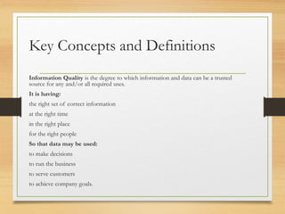 Key Concepts and Definitions
Information Quality is the degree to which information and data can be a trusted
source for any and/or all required uses.
It is having:
the right set of correct information
at the right time
in the right place
for the right people
So that data may be used:
to make decisions
to run the business
to serve customers
to achieve company goals.
 