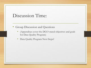Discussion Time:
• Group Discussion and Questions
• (Appendixes cover the DGO stated objectives and goals
for Data Quality Program)
• Data Quality Program Next Steps?
 