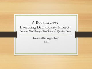 A Book Review:
Executing Data Quality Projects
Danette McGilvray’s Ten Steps to Quality Data
Presented by Angela Boyd
2013
 