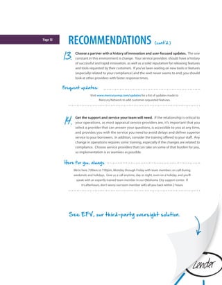 Page10
RECOMMENDATIONS (cont'd.)
Choose a partner with a history of innovation and user-focused updates. The one
constant in this environment is change. Your service providers should have a history
of successful and rapid innovation, as well as a solid reputation for releasing features
and tools requested by their customers. If you’ve been waiting on new tools or features
(especially related to your compliance) and the wait never seems to end, you should
look at other providers with faster response times.
See EFV, our third-party oversight solution.
Get the support and service your team will need. If the relationship is critical to
your operations, as most appraisal service providers are, it’s important that you
select a provider that can answer your questions, is accessible to you at any time,
and provides you with the service you need to avoid delays and deliver superior
service to your borrowers. In addition, consider the training offered to your staff. Any
change in operations requires some training, especially if the changes are related to
compliance. Choose service providers that can take on some of that burden for you,
so implementation is as seamless as possible.
We’re here 7:00am to 7:00pm, Monday through Friday with team members on call during
weekends and holidays. Give us a call anytime, day or night, even on a holiday, and you’ll
speak with an expertly trained team member in our Oklahoma City support center. If
it’s afterhours, don’t worry our team member will call you back within 2 hours.
Here for you, always
Visit www.mercuryvmp.com/updates for a list of updates made to
Mercury Network to add customer-requested features.
Frequent updates:
 