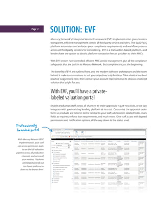Page12
SOLUTION: EVF
Mercury Network’s Enterprise Vendor Framework (EVF) implementation gives lenders
transparent, efficient management control of third party service providers. The SaaS/PaaS
platform automates and enforces your compliance requirements and workflow process
across all third party vendors for consistency. EVF is a transaction-based platform, and
lenders have the option to absorb platform transaction fees or pass fees to their AMCs.
With EVF, lenders have controlled, efficient AMC vendor management, plus all the compliance
safeguards that are built in to Mercury Network. But compliance is just the beginning.
The benefits of EVF are outlined here, and the modern software architecture and the team
behind it make customizations to suit your objectives truly limitless. Take a look at our best
practice suggestions here, then contact your account representative to discuss a tailored
solution that’s right for you.
WithEVF,you’llhaveaprivate-
labeledvaluationportal
Enable production staff across all channels to order appraisals in just two clicks, or we can
integrate with your existing lending platform at no cost. Customize the appraisal order
form so products are listed in terms familiar to your staff, add custom labeled fields, mark
fields as required, enforce loan requirements, and much more. Give staff access with layered
permissions and notification options, all the way down to the status level.
With Mercury Network’s EVF
implementation, your staff
can access permission levels
to see the full valuation
pipeline across all production
channels, and across all
your vendors. You have
centralized control, but
can honor preferences
down to the branch level.
Professionally
branded portal
 