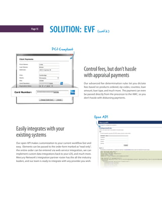Page15
Controlfees,butdon’thassle
withappraisalpayments
Our advanced fee determination rules let you dictate
fees based on products ordered, zip codes, counties, loan
amount, loan type, and much more. The payment can even
be passed directly from the processor to the AMC, so you
don’t hassle with disbursing payments.
Easilyintegrateswithyour
existingsystems
Our open API makes customization to your current workflow fast and
easy. Elements can be passed to the order form marked as“read only”,
the entire order can be entered via web service integration, we can
implement custom data integrations back to your LOS, and much more.
Mercury Network’s integration partner roster has the all the industry
leaders, and our team is ready to integrate with any provider you wish.
SOLUTION: EVF (cont'd.)
PCI Compliant
Open API
 