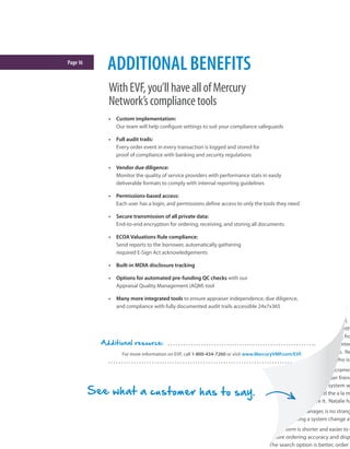 Page16
WithEVF,you’llhaveallofMercury
Network’scompliancetools
•	 Custom implementation:
Our team will help configure settings to suit your compliance safeguards
•	 Full audit trails:
Every order event in every transaction is logged and stored for
proof of compliance with banking and security regulations
•	 Vendor due diligence:
Monitor the quality of service providers with performance stats in easily
deliverable formats to comply with internal reporting guidelines
•	 Permissions-based access:
Each user has a login, and permissions define access to only the tools they need
•	 Secure transmission of all private data:
End-to-end encryption for ordering, receiving, and storing all documents
•	 ECOA Valuations Rule compliance:
Send reports to the borrower, automatically gathering
required E-Sign Act acknowledgements
•	 Built-in MDIA disclosure tracking
•	 Options for automated pre-funding QC checks with our
Appraisal Quality Management (AQM) tool
•	 Many more integrated tools to ensure appraiser independence, due diligence,
and compliance with fully documented audit trails accessible 24x7x365
ADDITIONALBENEFITS
For more information on EVF, call 1-800-434-7260 or visit www.MercuryVMP.com/EVF.
Additional resource:
alamode: MakingLifeEasie
Natalie Baguley is a get-things-done kinda gal.
ago, she jumped on the opportunity to help with
ordering system. She set out to get feedback fro
from the survey responses that everyone wanted
piloting a la mode in Boston and Sacramento. No
Plaza’s offices, and it’s hard to find anyone who isn
Dianne Watters, Operations Manager in Sacramen
old system! a la mode is so simple and user friend
Their biggest complaint about the old system w
hard to request changes. When we did the a la m
it? It’s so easy!’ We all love, love, love it. Natalie ha
Natalie, Plaza’s Collateral Risk Manager, is no strang
responsible for implementing a system change at
“The a la mode order form is shorter and easier to u
validation to ensure ordering accuracy and disp
is easier too. The search option is better, order i
See what a customer has to say.
 