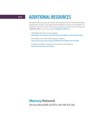 Page18
We hope this document gives you a better understanding of the new Third-Party Oversight
requirements, as well as some good recommendations for your own due diligence. If
you’d like to see EVF in action or if you have any questions about your own setup, call
1-800-434-7260 or send us an e-mail at info@MercuryVMP.com.
•	 CFPB Bulletin 2012-03 on Service Providers
http://files.consumerfinance.gov/f/201204_cfpb_bulletin_service-providers.pdf
•	 OCC’s Bulletin 2013-29 on Risk Management Guidance
http://www.occ.gov/news-issuances/bulletins/2013/bulletin-2013-29.html
•	 Compliance Guidelines: Appraisals and the Gramm-Leach-Bliley Act
http://www.mercuryvmp.com/glba
ADDITIONALRESOURCES
Mercury Network
Visitwww.MercuryVMP.com/EVForcall1-800-434-7260.
 