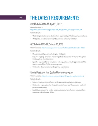 Page3
THELATESTREQUIREMENTS
CFPBBulletin2012-03,April13,2012
Download the PDF:
http://files.consumerfinance.gov/f/201204_cfpb_bulletin_service-providers.pdf
Notable details:
•	 The lending institution is not absolved from responsibility of the third party’s compliance
•	 Third parties are subject to same CFPB supervision as lending institution
OCCBulletin2013-29,October30,2013
Visit the website: http://www.occ.gov/news-issuances/bulletins/2013/bulletin-2013-29.html
Notable details:
•	 Mandates due diligence in selecting the third party
•	 Requires ongoing, consistent monitoring of activities and performance throughout
the life cycle of the relationships
•	 Specifies responsibility for compliance with regulations, including provisions of the
Gramm-Leach-Bliley Act for consumer privacy
•	 Outlines the documentation and reporting expectations
FannieMae’sAppraiserQualityMonitoringprogram
Visit the website: https://www.fanniemae.com/singlefamily/appraiser-quality-monitoring
Notable details:
•	 Requires implementation of a pre-funding appraisal quality control process
•	 Outlines the expectations for the quality control process of the appraiser as a third
party service provider
•	 Establishes resources for vendor selection, including lists of service providers from
whom the GSE will review all files
 