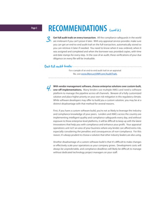 Page5
RECOMMENDATIONS (cont'd.)
For a sample of an end-to-end audit trail on an appraisal
file, visit www.MercuryVMP.com/AuditTrails.
Get full audit trails:
Get full audit trails on every transaction. All the compliance safeguards in the world
are irrelevant if you can’t prove it later. With any appraisal service provider, make sure
you can get an end-to-end audit trail on the full transaction, automatically stored so
you can retrieve it later if needed. You need to know when it was ordered, when it
was assigned and completed and when the borrower was provided copies, with time
and date stamps for every step. In the case of an audit, these verifications of your due
diligence on every file will be invaluable.
With vendor management software, choose enterprise solutions over custom-built,
one-off implementations. Many lenders use multiple AMCs and need a software
platform to manage the pipeline across all channels. Beware of a fully customized
solution and place higher priority on your own risk mitigation in this regulatory climate.
While software developers may offer to build you a custom solution, you may be at a
distinct disadvantage with that method for several reasons.
First, if you have a custom software build, you’re not as likely to leverage the industry
and compliance knowledge of your peers. Lenders and AMCs across the country are
implementing intelligent quality and compliance safeguards every day, and without
exposure to those enterprise-level platforms, it will be difficult to keep up with the latest
innovations that help you with compliance and enhance your profit. Your appraisal
operations unit isn’t an area of your business where any lender can afford extra risk,
especially considering the penalties and consequences of non-compliance. For this
reason, it’s always prudent to choose a solution that other industry leaders are also using.
Another disadvantage of a custom software build is that it’s difficult to make changes
or effectively scale your operations as your company grows. Development costs will
always be unpredictable, and compliance deadlines will likely be difficult to manage
without dedicated technology project managers on your staff.
 