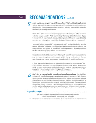 Page6
RECOMMENDATIONS
See page 17 for a real world example of the successful marriage of quality
control and compliance. You can make your LOs happy.
A great example:
Avoid relying on a company to provide technology if that’s not its primary business.
Several appraisal management companies have introduced vendor management
platforms, but their primary business is full-service appraisal management and report
review, not technology development.
Think about it this way: If you’re placing appraisal orders on your AMC’s corporate
website, are you sure the AMC is protecting the non-public information of your
borrowers? Is its website truly secure and compliant with Gramm-Leach-Bliley, PCI
Payment Card Industry Data Security Standards, and the other privacy regulations?
This doesn’t mean you shouldn’t use those same AMCs for the high-quality appraisal
reports you need. However, you should deploy a secure technology solution that
integrates with their system, so you can rest assured your data is secure regardless of
the AMC’s technological capabilities or vulnerabilities.
In accordance with the OCC’s requirement of being able to switch vendors easily, deploying
your own technology platform allows you to quickly change vendors should the need
arise, because your internal systems aren’t entangled with the vendors’technology.
If you’re operating on a legitimate technology platform, you can also quickly add AMCs
if your business expands or if your geographical coverage needs change. It’s faster and
much easier for the new AMC to integrate with your platform, rather than forcing you
to do third-party due diligence on every AMC you wish to use.
Don’t give up essential quality control in exchange for compliance. You don’t have
to randomly round-robin your appraisal assignments for compliance. With the right
technology, you can easily deploy your own platform to manage distribution of appraisal
orders based on your own business requirements. Choose to distribute based on
percentages, regional expertise or products offered by your vendors, rather than a blind
assignment. As long as you have a documented, consistent process of order distribution,
you can still get the highest-quality valuations from your preferred service providers.
(cont'd.)
 