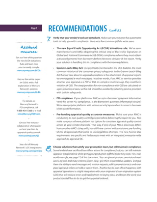 Page7
RECOMMENDATIONS (cont'd.)
Verify that your vendor’s tools are compliant. Make sure your solution has automated
tools to help you with compliance. Here are a few common pitfalls we’ve seen.
•	 The new Equal Credit Opportunity Act (ECOA) Valuations rule: We’ve seen
many lenders and AMCs skipping the critical step of Electronic Signatures in
Global and National Commerce Act (E-SIGN) compliance where they must obtain
acknowledgements from borrowers before electronic delivery of the report. Verify
your solution is handling this in compliance with the new regulations.
•	 Gramm-Leach-Bliley Act: As specifically mentioned in the OCC Bulletin, the most
common violation of the consumer-privacy safeguards in the Gramm-Leach-Bliley
Act that we hear about in appraisal operations is the attachment of appraisal reports
to unencrypted e-mail messages. In other words, if an AMC or service provider
attaches your appraisal as a PDF or XML in a simple e-mail message, they could be in
violation of GLB. The steep penalties for non-compliance with GLB are calculated on
a per-occurrence basis, so this risk should be avoided by selecting service providers
with built-in safeguards.
•	 PCI compliance: If your platform or AMC accepts a borrower’s payment information,
verify his or her PCI compliance. Is the borrower’s payment information secure?
We’ve seen popular platforms with serious security lapses when it comes to borrower
credit card information.
•	 Pre-funding appraisal quality assurance measures: Make sure your AMC is
conducting its own quality-control process before delivering the report to you. Also
make sure your software platform has options for consistent appraisal quality-control
across all your vendor channels. That way, if one of your AMC’s processes differs
from another AMC’s (they will), you still have control with consistent pre-funding
QC for all appraisals that come to you regardless of origin. The new Fannie Mae
requirements are specific and fairly easy to meet with an integrated, enterprise-wide
approach to appraisal QC.
Choose solutions that satisfy your production team, but still maintain compliance.
Some lenders have sacrificed loan officer access for compliance, but you can still maintain
appraiser independence while giving your production staff the tools they need. For a real-
world example, see page 12 of this document. You can give originators permission-based
access to tools that make entering orders easy; give them instant status updates; and give
them the ability to send messages and revision requests, edit borrower contacts and even
place appraisal orders on hold or cancel them. Another key to loan officer happiness with
appraisal operations is a tight integration with your originator’s loan origination system
(LOS) that will reduce errors and hassles from re-keying data, and lessen the work your
production staff has to do to get the appraisal ordered.
Additional
resources:
Get our free white paper on
the new ECOA Valuations
Rule and learn how
you can easily comply:
mercuryvmp.com/ECOA
•
Get our free white paper
on GLBA, with a full
explanation of Mercury
Network’s solution:
mercuryvmp.com/GLBA
•
For details on
Mercury Network’s
PCI compliance, call
1-800-434-7260 or e-mail
info@MercuryVMP.com.
•
Get our free industry
collaborative white paper
on best practices for
appraisal quality control:
mercuryvmp.com/QC
•
See a list of Mercury
Network’s LOS integrations:
mercuryvmp.com/partners
 