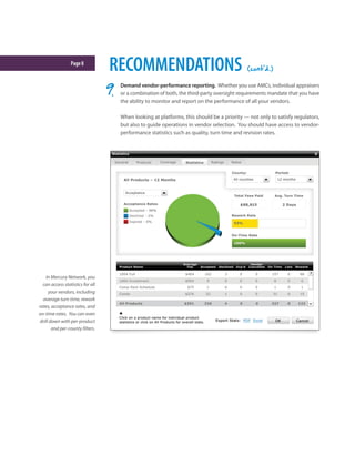 Page8
RECOMMENDATIONS (cont'd.)
Demand vendor-performance reporting. Whether you use AMCs, individual appraisers
or a combination of both, the third-party oversight requirements mandate that you have
the ability to monitor and report on the performance of all your vendors.
When looking at platforms, this should be a priority — not only to satisfy regulators,
but also to guide operations in vendor selection. You should have access to vendor-
performance statistics such as quality, turn time and revision rates.
In Mercury Network, you
can access statistics for all
your vendors, including
average turn time, rework
rates, acceptance rates, and
on-time rates. You can even
drill down with per-product
and per-county filters.
 