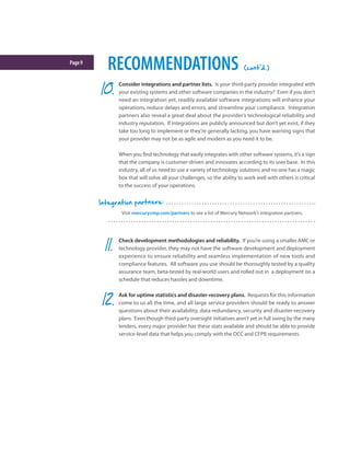 Page9
RECOMMENDATIONS (cont'd.)
Consider integrations and partner lists. Is your third-party provider integrated with
your existing systems and other software companies in the industry? Even if you don’t
need an integration yet, readily available software integrations will enhance your
operations, reduce delays and errors, and streamline your compliance. Integration
partners also reveal a great deal about the provider’s technological reliability and
industry reputation. If integrations are publicly announced but don’t yet exist, if they
take too long to implement or they’re generally lacking, you have warning signs that
your provider may not be as agile and modern as you need it to be.
When you find technology that easily integrates with other software systems, it’s a sign
that the company is customer-driven and innovates according to its user base. In this
industry, all of us need to use a variety of technology solutions and no one has a magic
box that will solve all your challenges, so the ability to work well with others is critical
to the success of your operations.
Check development methodologies and reliability. If you’re using a smaller AMC or
technology provider, they may not have the software development and deployment
experience to ensure reliability and seamless implementation of new tools and
compliance features. All software you use should be thoroughly tested by a quality
assurance team, beta-tested by real-world users and rolled out in a deployment on a
schedule that reduces hassles and downtime.
Ask for uptime statistics and disaster-recovery plans. Requests for this information
come to us all the time, and all large service providers should be ready to answer
questions about their availability, data redundancy, security and disaster-recovery
plans. Even though third-party oversight initiatives aren’t yet in full swing by the many
lenders, every major provider has these stats available and should be able to provide
service-level data that helps you comply with the OCC and CFPB requirements.
Visit mercuryvmp.com/partners to see a list of Mercury Network’s integration partners.
Integration partners:
 