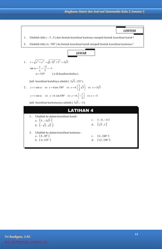 Matematika Kelas X Semester 2             Ringkasan Materi dan Soal-soal Matematika Kelas X Semester 2




                                                                                                    CONTOH

              1.   Ubahlah titik (  3 , 3 ) dari bentuk koordinat kartesius menjadi bentuk koordinat kutub !

              2.   Ubahlah titik ( 6 , 330° ) ke bentuk koordinat kutub menjadi bentuk koordinat kartesius !


                                                                JAWAB

              1.    r  x2  y2         32  3 2   2 3
                            y 3
                    tan         1
                            x   3
                           135     ( α di kuadran kedua )

                   Jadi koordinat kutubnya adalah ( 2 3 , 135 ).
                                                              1   
              2.    x  r cos      x  6 cos 330  x  6 .    3  x  3 3
                                                               2  
                                                                 1
                    y  r sin      y  6 . sin 330  y  6 .     y  3
                                                                 2
                   Jadi koordinat kartesiusnya adalah ( 3 3 ,  3 ).


                                                          LATIHAN 4
                   1.    Ubahlah ke dalam koordinat kutub :
                         a. 5 , 5 3                                      c.    4, 4 
                         b.  2 , 2                                       d.      3 ,1   
                   2.    Ubahlah ke dalam koordinat kartesius :
                         a .  8 , 30                                     c.    6 , 240 
                         b.    4 , 135                                   d.    12 , 330 




                                                                                                                11
Tri Rusdiyono, S.Pd.
http://berbagimedia.wordpress.com
 