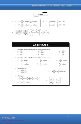 Matematika Kelas X Semester 2          Ringkasan Materi dan Soal-soal Matematika Kelas X Semester 2




                                                             JAWAB


                                15             1                              1           1
              1.   a.    15       radian =     radian           2.   a.      radian = 180 = 20
                               180            12                              9           9
                                60            1                               3            3
                   b.    60       radian =  radian                   b.      radian = 180  270
                               180            3                               2            2



                          
                     Cos - 1  Sin 4        
                                              
                                                2 1
                                                     3 
                                                          1  2
                                                            3          2
                                                                1 3  3
              3.    
                            6      3
                                                 2   2           
                     Sin  5   Cot 5            1      1    2      4
                          6        4                      
                                                   2        




                                                     LATIHAN 5
                   1.    Nyatakan sudut-sudut berikut ini dalam ukuran radian :
                         a . 40.                          d . 75.                              g.        210.
                         b . 30.                          e . 120.                             h.        250.
                         c . 80.                          f . 134.                             i.        315.

                   2.    Nyatakan sudut-sudut berikut ini dalam ukuran derajat :
                             2                               7                                     7
                         a.     radian.                c.       radian.                  e.      radian.
                             3                               4                                     6
                               1                              3                                  4
                         b .   radian.                d.        radian.                 f.       radian.
                               5                             10                                  9

                   3.    Sederhanakan :
                              sec    A                                             1      
                         a.                                                   b.   tan      . cos         
                              cot    A                                             2      

                   4.    Hitunglah :
                                 1       1      2       7                                     
                                                                                                       2
                         a .  sin   sec   tan   cos                      1     1
                                                                               sec  csc         
                                 3       6      3       6                     4    3         
                                                                         c.
                                     7          4                                 7     1         
                         b.        2
                                 cot     tan 2                              tan  sin         
                                     4          3                                 6     6         




                                                                                                                       13
Tri Rusdiyono, S.Pd.
http://berbagimedia.wordpress.com
 