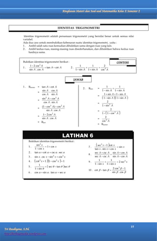 Matematika Kelas X Semester 2               Ringkasan Materi dan Soal-soal Matematika Kelas X Semester 2




                                                        IDENTITAS TRIGONOMETRI

               Identitas trigonometri adalah persamaan trigonometri yang bernilai benar untuk semua nilai
              variabel.
              Ada dua cara untuk membuktikan kebenaran suatu identitas trigonometri, yaitu :
              1 . Ambil salah satu ruas kemudian dibuktikan sama dengan ruas yang lain.
              2 . Ambil kedua ruas, masing-masing ruas disederhanakan, dan dibuktikan bahwa kedua ruas
                   hasilnya sama.


              Buktikan identitas trigonometri berikut :                                                           CONTOH
                     1  2 cos 2 A                                      1         1      2
              1.                    tan A  cot A              2.                   
                    sin A . cos A                                  1  sin A 1  sin A cos 2 A


                                                                  JAWAB

              1.   Rkanan   =        tan A  cot A                                                      1            1
                                                                         2.   Rkiri     =                     
                                     sin A cos A                                                   1  sin A 1  sin A
                            =              
                                     cos A sin A                                                     1  sin A  1  sin A
                                                                                        =
                                     sin 2 A  cos 2 A                                              1  sin A  1  sin A    
                            =
                                       cos A . sin A                                                    2
                                                                                        =
                                     (1  cos 2 A)  cos 2 A                                       1  sin 2 A
                            =                                                                             2
                                         sin A . cos A
                               1  2 cos 2 A
                                                                                        =
                                                                                                      
                                                                                                   1  1  cos 2 A   
                            =                                                                2
                              sin A . cos A                                             =
                            = Rkiri                                                       cos 2 A
                                                                                        = Rkanan



                                                          LATIHAN 6
                   Buktikan identitas trigonometri berikut :

                   1.
                         sin 2 x
                                   1  cos x                                 7.
                                                                                        sec   2
                                                                                              x  1 cot x         sin x
                        1  cos x                                                     tan x . sin x  cos x
                   2 . tan   cot   csc  . sec                                   sec A  csc A sin           A  cos A
                                                                              8.                      
                   3.                           2
                         sin x . csc x  sin x  cos x    2                           sec A  csc A sin           A  cos A
                   4.     cot   2
                                     x1   1  cos x   1
                                                    2
                                                                              9.
                                                                                          1
                                                                                                
                                                                                                      1
                                                                                                                   2 sec2 x
                             1                                                        1  sin x 1  sin x
                   5.                sec   tan  sec 
                         1  sin                                                                              2 cos 2   1
                                                                              10 . cot   tan  
                   6.    cos   sin  . tan   sec                                                         sin  . cos 




                                                                                                                                   15
Tri Rusdiyono, S.Pd.
http://berbagimedia.wordpress.com
 