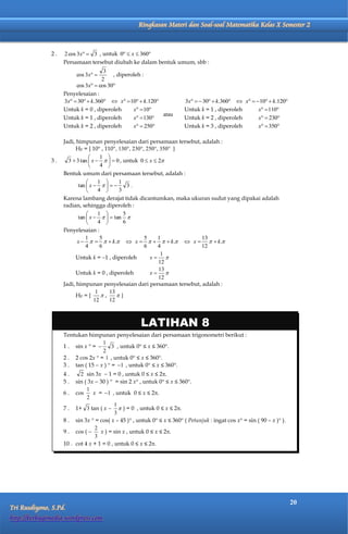 Matematika Kelas X Semester 2         Ringkasan Materi dan Soal-soal Matematika Kelas X Semester 2



              2.   2 cos 3x  3 , untuk 0  x  360
                   Persamaan tersebut diubah ke dalam bentuk umum, sbb :
                                    3
                         cos 3x       , diperoleh :
                                   2
                        cos 3x  cos 30
                   Penyelesaian :
                   3x  30  k.360  x  10  k.120               3x   30  k.360  x   10  k.120
                   Untuk k = 0 , diperoleh      x  10                Untuk k = 1 , diperoleh      x  110
                                                          atau
                   Untuk k = 1 , diperoleh      x  130               Untuk k = 2 , diperoleh      x  230
                   Untuk k = 2 , diperoleh      x  250               Untuk k = 3 , diperoleh      x  350

                   Jadi, himpunan penyelesaian dari persamaan tersebut, adalah :
                         HP = { 10° , 110°, 130°, 230°, 250°, 350° }
                                    1 
              3.     3  3 tan  x     0 , untuk 0  x  2
                                    4 
                   Bentuk umum dari persamaan tersebut, adalah :
                                   1      1
                          tan  x           3.
                                   4      3
                   Karena lambang derajat tidak dicantumkan, maka ukuran sudut yang dipakai adalah
                   radian, sehingga diperoleh :
                                   1         5
                          tan  x     tan 
                                   4         6
                   Penyelesaian :
                             1       5                 5     1         13
                         x      k.  x      k.  x    k.
                             4       6                 6     4         12
                                                              1
                         Untuk k = 1 , diperoleh        x 
                                                             12
                                                             13
                         Untuk k = 0 , diperoleh         x 
                                                             12
                   Jadi, himpunan penyelesaian dari persamaan tersebut, adalah :
                                   1    13
                         HP = {      ,    }
                                  12    12



                                                     LATIHAN 8
                   Tentukan himpunan penyelesaian dari persamaan trigonometri berikut :
                                   1
                   1 . sin x  =       3 , untuk 0 ≤ x ≤ 360.
                                   2
                   2 . 2 cos 2x  = 1 , untuk 0 ≤ x ≤ 360.
                   3 . tan ( 15  x )  = 1 , untuk 0 ≤ x ≤ 360.
                   4.     2 sin 3x  1 = 0 , untuk 0 ≤ x ≤ 2.
                   5.   sin ( 3x  30 )  = sin 2 x , untuk 0 ≤ x ≤ 360.
                             1
                   6 . cos      x = 1 , untuk 0 ≤ x ≤ 2.
                             2
                                          1
                   7 . 1+ 3 tan ( x   ) = 0 , untuk 0 ≤ x ≤ 2.
                                          3
                   8 . sin 3x  = cos( x – 45 ) , untuk 0 ≤ x ≤ 360 ( Petunjuk : ingat cos x = sin ( 90 – x ) ).
                                 2
                   9 . cos (      x ) = sin x , untuk 0 ≤ x ≤ 2.
                                 3
                   10 . cot 4 x + 1 = 0 , untuk 0 ≤ x ≤ 2.




                                                                                                                        20
Tri Rusdiyono, S.Pd.
http://berbagimedia.wordpress.com
 