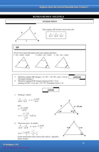 Matematika Kelas X Semester 2               Ringkasan Materi dan Soal-soal Matematika Kelas X Semester 2




                                              RUMUS-RUMUS SEGITIGA

                                                             ATURAN SINUS


                                       C
                                                             Pada segitiga ABC berlaku aturan sinus sbb :
                         b                     a                       a     b     c
                                                                               
                                                                     sin A sin B sin C


               A                c                   B


                Info

             Aturan sinus dapat diterapkan, jika pada segitiga diketahui :
             1 . sisi  sudut  sudut     2 . sudut  sisi  sudut   3 . sisi  sisi  sudut




              1.   Diketahui segitiga ABC dengan  A = 45° ,  B = 60° , dan a = 12 cm.                    CONTOH
                   Hitunglah panjang b !
              2.   Diketahui segitiga KLM, dengan panjang sisi KL = 4 cm,
                   panjang sisi LM = 3 cm, dan  M = 30°. Hitunglah cosinus  K .



                                                                    JAWAB

              1.   Panjang b adalah :

                     b     a                  a . sin B
                                       b                                                      C
                   sin B sin A                 sin A

                   Jadi :                                                            b                     a = 12 cm
                        12 . sin 60
                    b
                          sin 45
                                                                                    45°              60°
                             1
                        12 .     3                                           A                                 B
                    b      2      6 6 cm
                          1
                               2
                          2
                                                                                                           L
              2.   Nilai sinus dari  K adalah :
                     k        m                k . sin M
                                    sin K 
                   sin K sin M                      m                                         4 cm                 3 cm
                                            1
                                         3.
                           3 . sin 30      2 3
                   sin K              
                                 4        4    8                                                                     30
                                                                                          K                                M
                   Untuk menentukan nilai cosinus dari sudut K , digambar
                   sketsa berikut :

                                                                                                                          21
Tri Rusdiyono, S.Pd.
http://berbagimedia.wordpress.com
 