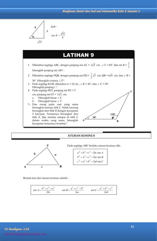Matematika Kelas X Semester 2              Ringkasan Materi dan Soal-soal Matematika Kelas X Semester 2




                           8              Jadi :
                                      3
                                                         55
                                           cos K 
                       K                                 8




                                                         LATIHAN 9
                                                                                                                      2
                   1 . Diketahui segitiga ABC, dengan panjang sisi AC = 3 5 cm ,  C = 60. Jika sin B =
                                                                                                                      3
                       hitunglah panjang sisi AB ! .
                                                                                       1
                   2 . Diketahui segitiga PQR, dengan panjang sisi PQ =                  3 cm, QR = 4 6 cm, dan  R =
                                                                                       2
                       30. Hitunglah cosinus  P !
                   3 . Pada segitiga KLM, diketahui m = 12 cm ,  K = 45, dan  C = 30.
                       Hitunglah panjang l !
                   4 . Pada segitiga RST, panjang sisi RT = 5                                                             C
                       cm, panjang sisi ST = 5 2 cm.
                       a . Hitunglah besar  S
                       b . Hitunglah besar  T
                   5 . Dua orang pada saat yang sama
                       berangkat menuju titik C. Salah seorang
                       berangkat dari titik B dengan kecepatan
                       2 km/jam. Temannya berangkat dari                                                   120
                       titik A. Jika mereka sampai di titik C                           30
                       dalam waktu yang sama, hitunglah                       A                                   B
                       kecepatan temannya tersebut !



                                                              ATURAN KOSINUS


                                      C                       Pada segitiga ABC berlaku aturan kosinus sbb :


                         b                                               a 2  b 2  c 2  2bc cos A
                                                 a
                                                                         b 2  a 2  c 2  2ac cos B
                                                                         c 2  a 2  b 2  2ab cos C

               A                  c                  B


              Bentuk lain dari aturan kosinus adalah :



                                  b2  c2  a2                     a2  c2  b2                  a2  b2  c2
                        cos A                           cos B                        cos C 
                                      2bc                              2ac                           2ab




                                                                                                                          22
Tri Rusdiyono, S.Pd.
http://berbagimedia.wordpress.com
 