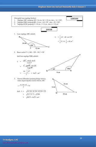 Matematika Kelas X Semester 2                 Ringkasan Materi dan Soal-soal Matematika Kelas X Semester 2




              Hitunglah luas segitiga berikut :                                                                        CONTOH
              1 . Segitiga ABC, panjang AB = 16 cm, AC = 12 cm, dan  A = 150.
              2 . Segitiga PQR, panjang QR = 8 cm,  Q = 30 , dan  R = 120.
              3 . Segitiga KLM, panjang k = 10 cm , l = 6 cm , dan m = 12 cm.


                                                                              JAWAB

              1 . Luas segitiga ABC adalah :
                                                                                                  1
                       B                                                                  L      =  AC . AB . sin 150
                                                                                                  2
                                                                                                  1         1
                                                                                                 = 12 . 16 .  48 cm 2
                               16 cm                                                              2         2
                                              150
                                                                                  C
                                              A        12 cm

              2 . Besar sudut P = ( 180  120  30 ) = 30
                                                                                                                                P
                   Jadi luas segitiga PQR, adalah :

                                QR 2 . sin Q . sin R
                   L       =
                                      2 sin P
                                8 2 . sin 30 . sin 120
                           =
                                        2 sin 30                                                               120
                                                                                       30
                                     1                                        Q                                        R
                                64 .   3
                                     2                                                        8 cm
                           =             = 16 3 cm 2
                                    2

              3.   Karena diketahui panjang ketiga sisinya,                           K
                   maka dapat dipakai rumus Heron, sbb :

                                                                                                         12 cm
                           6  10  12
                    s                  14
                                2                                                     6 cm

                   Jadi : L =          14 . 14  6 . 14  8 . 14  12
                                                                                                                           L
                                                                                             M
                               =       14 . 8 . 6 . 2  1344                                            10 cm

                               =       64 21  8 21 cm2.




                                                                                                                                25
Tri Rusdiyono, S.Pd.
http://berbagimedia.wordpress.com
 