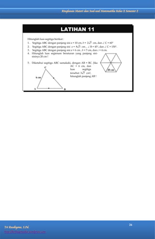 Matematika Kelas X Semester 2    Ringkasan Materi dan Soal-soal Matematika Kelas X Semester 2




                                              LATIHAN 11
                  Hitunglah luas segitiga berikut :
                  1 . Segitiga ABC dengan panjang sisi a = 10 cm, b = 2 7 cm, dan  C = 60
                  2 . Segitiga ABC dengan panjang sisi a = 8 3 cm ,  B = 45, dan  C = 150.
                  3 . Segitiga ABC dengan panjang sisi a = 6 cm , b = 7 cm, dan c = 4 cm.
                  4 . Hitunglah luas segienam beraturan yang panjang sisi-
                      sisinya 20 cm !

                  5 . Diketahui segitiga ABC samakaki, dengan AB = BC. Jika
                                                     AC = 6 cm, dan
                                 C
                                                     luas      segitiga               20 cm
                                                     tersebut 3 7 cm²,
                         6 cm                        hitunglah panjang AB !



                         A                      B




                                                                                                   26
Tri Rusdiyono, S.Pd.
http://berbagimedia.wordpress.com
 