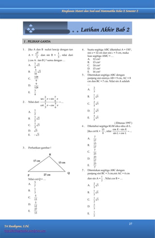 Matematika Kelas X Semester 2       Ringkasan Materi dan Soal-soal Matematika Kelas X Semester 2




               I . PILIHAN GANDA

              1.   Jika A dan B sudut lancip dengan tan          4.   Suatu segitiga ABC diketahui A = 150,
                             7                 1                      sisi a = 12 cm dan sisi c = 5 cm, maka
                   A =           dan sin B =     , nilai dari         luas segitiga AMC = …
                            3                  3
                   ( cos A . tan B ) ² sama dengan …                  A. 12 cm²
                         1                                            B. 13 cm²
                   A.         2                                       C. 14 cm²
                         4
                                                                      D. 15 cm²
                          3
                   B.          2                                      E. 16 cm²
                         16                                      5.   Ditentukan segitiga ABC dengan
                         128                                          panjang sisi-sisinya AB = 9 cm, AC = 8
                   C.
                           9                                          cm dan BC = 7 cm. Nilai sin A adalah
                           9                                          …
                   D.
                         128                                                 2
                         3                                            A.
                   E.                                                        3
                         4                                                   1
                                    2        7                        B.        5
                                sec   sin                                 3
              2.   Nilai dari       3        6  ...                         2
                                    1        5                        C.        5
                                cot   cos                                 5
                                    3        6
                         1                                                   1
                   A.                                                 D.        5
                         2                                                   2
                         1                                                   3
                   B.         2                                       E.        5
                         2                                                   5
                         1                                                                       ( Ebtanas 1997 )
                   C.         3                                  6.   Diketahui segitiga KLM siku-siku di L.
                         2
                                                                                    15         cos K  sin K
                   D.      3                                          Jika cot K =     , nilai                ...
                                                                                     8         sin L  cos L
                   E.     3
                                                                              7
                                                                      A.
                                                                             17
                                                                             15
                                                                      B.
              3.   Perhatikan gambar !                                       17
                                                                              7
                                                                      C.
                                         R                                   23
                                                                             23
                                                                      D.
                         17 cm                                               17
                                               13 cm                         23
                                                                      E.
                                                                              7
                                                                 7.   Ditentukan segitiga ABC dengan
                                                        Q             panjang sisi BC = 3 cm,sisi AC = 4 cm
                   P               27 cm
                                                                                    1
                   Nilai cot Q = …                                    dan sin A = . Nilai cos B = …
                                                                                    2
                         5
                   A.                                                        2
                         7                                            A.        5
                                                                             5
                         1
                   B.                                                        1
                         3                                            B.        5
                                                                             3
                          5
                   C.                                                        1
                         13                                           C.        3
                          5                                                  2
                   D.                                                        2
                         12                                           D.
                         27                                                  3
                   E.                                                        1
                         13                                           E.
                                                                             2


                                                                                                              27
Tri Rusdiyono, S.Pd.
http://berbagimedia.wordpress.com
 