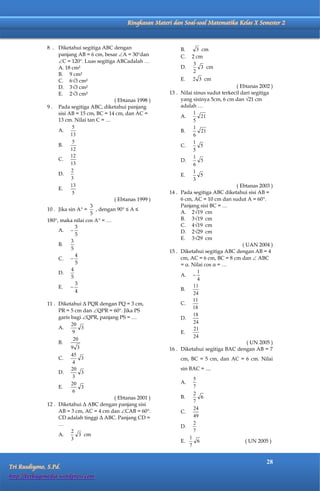 Matematika Kelas X Semester 2      Ringkasan Materi dan Soal-soal Matematika Kelas X Semester 2


              8 . Diketahui segitiga ABC dengan                      B.      3 cm
                   panjang AB = 6 cm, besar A = 30dan              C.   2 cm
                   C = 120. Luas segitiga ABCadalah …                    3
                   A. 18 cm²                                         D.        3 cm
                                                                           2
                   B. 9 cm²
                   C. 6√3 cm²                                        E.   2 3 cm
                   D. 3√3 cm²                                                                ( Ebtanas 2002 )
                   E. 2√3 cm²                                   13 . Nilai sinus sudut terkecil dari segitiga
                                            ( Ebtanas 1998 )         yang sisinya 5cm, 6 cm dan √21 cm
              9 . Pada segitiga ABC, diketahui panjang               adalah …
                   sisi AB = 15 cm, BC = 14 cm, dan AC =                   1
                                                                     A.        21
                   13 cm. Nilai tan C = …                                  5
                          5                                                1
                   A.                                                B.        21
                         13                                                6
                          5                                                1
                   B.                                                C.        5
                         12                                                5
                         12                                                1
                   C.                                                D.        5
                         13                                                6
                         2                                                 1
                   D.                                                E.        5
                         3                                                 3
                         13                                                                  ( Ebtanas 2003 )
                   E.
                          5                                     14 . Pada segitiga ABC diketahui sisi AB =
                                            ( Ebtanas 1999 )         6 cm, AC = 10 cm dan sudut A = 60.
                                 3                                   Panjang sisi BC = …
              10 . Jika sin A =    , dengan 90 ≤ A ≤
                                 5                                   A. 2√19 cm
              180, maka nilai cos A = …                            B. 3√19 cm
                            3                                        C. 4√19 cm
                   A.                                               D. 2√29 cm
                            5
                                                                     E. 3√29 cm
                         3
                   B.                                                                            ( UAN 2004 )
                         5
                                                                15 . Diketahui segitiga ABC dengan AB = 4
                            4
                   C.                                               cm, AC = 6 cm, BC = 8 cm dan  ABC
                            5                                        = α. Nilai cos α = …
                         4
                   D.                                                A. 
                                                                             1
                         5                                                   4
                            3
                   E.                                               B.
                                                                           11
                            4                                              24
                                                                           11
              11 . Diketahui Δ PQR dengan PQ = 3 cm,                 C.
                                                                          18
                   PR = 5 cm dan QPR = 60. Jika PS
                   garis bagi QPR, panjang PS = …
                                                                           18
                                                                     D.
                         20                                                24
                   A.         3                                            21
                          9                                          E.
                                                                           24
                          20
                   B.                                                                              ( UN 2005 )
                         9 3                                    16 . Diketahui segitiga BAC dengan AB = 7
                         45
                   C.         3                                      cm, BC = 5 cm, dan AC = 6 cm. Nilai
                          4
                         20                                          sin BAC = ....
                   D.         3
                          3                                                5
                         20                                          A.
                   E.         3                                            7
                          6                                                2
                                          ( Ebtanas 2001 )           B.       6
                                                                           7
              12 . Diketahui Δ ABC dengan panjang sisi
                                                                           24
                   AB = 3 cm, AC = 4 cm dan CAB = 60.              C.
                   CD adalah tinggi Δ ABC. Panjang CD =                    49
                   …                                                 D.
                                                                           2
                         2                                                 7
                   A.        3 cm
                         3                                                1
                                                                     E.     6                    ( UN 2005 )
                                                                          7


                                                                                                           28
Tri Rusdiyono, S.Pd.
http://berbagimedia.wordpress.com
 