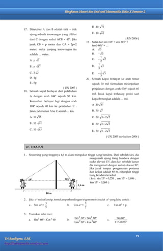Matematika Kelas X Semester 2     Ringkasan Materi dan Soal-soal Matematika Kelas X Semester 2



                                                                           D . 10   71
              17 . Diketahui A dan B adalah titik – titik
                   ujung sebuah terowongan yang dilihat                    E . 10   61

                   dari C dengan sudut ACB = 45°. Jika                                                   ( UN 2006 )
                                                                      19 . Nilai dari sin 315 + cos 315 +
                   jarak CB = p meter dan CA = 2p√2                        tan(60) = …
                   meter, maka panjang terowongan itu                      A.     3
                   adalah … meter.                                         B.   3
                                                                                 1
                   A .p     5                                              C.       2
                                                                                 2
                                                                               1
                   B.p      17                                             D.      3
                                                                               3
                   C.3 2                                                         1
                                                                           E.       3
                                                                                 3
                   D . 4p                                             20 . Sebuah kapal berlayar ke arah timur
                   E . 5p                                                  sejauh 30 mil Kemudian melanjutkan
                                             ( UN 2007 )                   perjalanan dengan arah 030° sejauh 60
              18 . Sebuah kapal berlayar dari pelabuhan
                                                                           mil. Jarak kapal terhadap posisi saat
                   A dengan arah 044° sejauh 50 Km.
                                                                           kapal berangkat adalah … mil.
                   Kemudian berlayar lagi dengan arah
                                                                           A . 10 37
                   104° sejauh 40 km ke pelabuhan C .
                   Jarak pelabuhan A ke C adalah ... km.                   B . 30   7

                   A . 10 95                                               C . 30   52 2

                   B . 10   91                                             D . 30   52 3

                   C . 10   85
                                                                           E . 30   52 3

                                                                                         ( UN 2005 kurikulum 2004 )


                II . URAIAN

              1 . Seseorang yang tingginya 1,6 m akan mengukur tinggi tiang bendera. Dari sebelah kiri, dia
                                                                 mengamati ujung tiang bendera dengan
                                                                 sudut elevasi 15, dan dari sebelah kanan
                                                                 dia mengamati dengan sudut elevasi 30.
                                                                 Jika jarak tempat pengamatan pertama
                                                                 dan kedua adalah 80 m, hitunglah tinggi
                                                                 tiang bendera tersebut
                  15                          30               ( ket : sin 15  0,259 , cos 15  0,696 ,
                                                                  tan 15  0,268 )
                                                        1,6 m


                                   80 m

              2 . Jika   sudut lancip, tentukan perbandingan trigonometri sudut   yang lain, untuk :
                                 3                                5
                  a . Sin   =                    b.   Cos   =                  c.    Tan   = p
                                 5                                7

              3 . Tentukan nilai dari :
                                                           Sin 2 30  Sin 2 60                 Sin 60
                  a.   Sin 2 60  Cos 2 60       b.                                      c.
                                                               2           2
                                                           Cos 30  Cos 60                   1  Cos 60




                                                                                                                 29
Tri Rusdiyono, S.Pd.
http://berbagimedia.wordpress.com
 