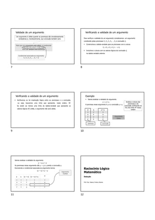Validade de um argumento
Um argumento é válido quando as premissas são simultaneamente
verdadeiras e, inevitavelmente, sua conclusão também será.
Para que um argumento seja válido, a condicional
𝑃 ∧ 𝑃 ∧ 𝑃 ∧ 𝑃 ∧ ⋯ ∧ 𝑃 → 𝑄
deve ser sempre uma tautologia
Condicional associada ao argumento
𝑃 ,𝑃 , 𝑃 , 𝑃 ,… , 𝑃 ↦ 𝑄
Verificando a validade de um argumento
Para verificar a validade de um argumento consideramos um argumento
constituído pelas premissas 𝑃 , 𝑃 ,𝑃 , 𝑃 ,… , 𝑃 e conclusão 𝑄.
 Construímos a tabela-verdade para as premissas com a coluna
𝑃 ∧ 𝑃 ∧ 𝑃 ∧ 𝑃 ∧ ⋯ ∧ 𝑃
 Incluímos a coluna com os valores lógicos da conclusão Q
na tabela verdade anterior.
Verificando a validade de um argumento
 Verificamos se há implicação lógica entre as premissas e a conclusão,
ou seja, buscamos uma linha que apresente, nesta ordem, VF.
Se existir ao menos uma linha da tabela-verdade que apresente os
valores lógicos VF, então, o argumento não será válido.
Exemplo
 Vamos analisar a validade do argumento
p ↦ p ∨ q
A premissa nesse argumento é p e a conclusão p ∨ q.
p q p ∨ q
V V V
V F V
F V V
F F F
premissa conclusão
Analisa a coluna das
premissas e da
conclusão verificando se
há uma linha VF nessa
ordem
Argumento
válido
Vamos analisar a validade do argumento
p → q,q ↦ p
As premissas nesse argumento são p → q e q sendo a conclusão p.
Escrevendo a condicional associada ao argumento temos
p → q ∧ q → p
p q p → q p → q ∧ q
p
V V V V V
V F F F V
F V V V F
F F V F F
Argumento
inválido
Raciocínio Lógico
Matemático
Dedução
Prof. Dra. Daiany Cristiny Ramos
7 8
9 10
11 12
 