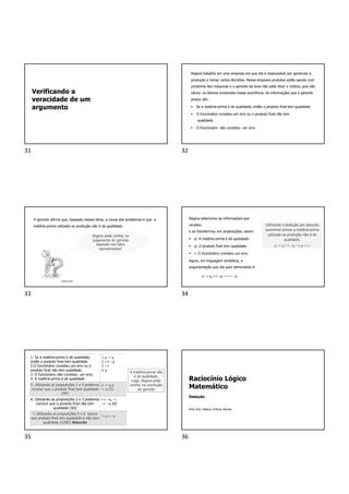 Verificando a
veracidade de um
argumento
Regina trabalha em uma empresa em que ela é responsável por gerenciar a
produção e tomar certas decisões. Nessa empresa produtos estão saindo com
problema das máquinas e o gerente da área não sabe dizer o motivo, pois são
vários os fatores envolvidos nessa ocorrência. As informações que o gerente
possui são:
 Se a matéria-prima é de qualidade, então o produto final tem qualidade.
 O funcionário cometeu um erro ou o produto final não tem
qualidade.
 O funcionário não cometeu um erro.
O gerente afirma que, baseado nesses fatos, a causa dos problemas é que a
matéria-prima utilizada na produção não é de qualidade.
Regina pode confiar no
julgamento do gerente
baseado nos fatos
apresentados?
Canva.com
Regina selecionou as informações que
recebeu
e as transformou em proposições; assim:
 p: A matéria-prima é de qualidade.
 q: O produto final tem qualidade.
 r: O funcionário cometeu um erro.
Agora, em linguagem simbólica, a
argumentação que ela quer demonstrar é
p → q,r ∨ ~q,~r ↦ ~p
Utilizando a dedução por absurdo
queremos provar a matéria-prima
utilizada na produção não é de
qualidade.
p → q,r ∨ ~q, ~r,p ↦ c
1. Se a matéria-prima é de qualidade,
então o produto final tem qualidade.
2.O funcionário cometeu um erro ou o
produto final não tem qualidade.
3. O funcionário não cometeu um erro.
4. A matéria-prima é de qualidade
1. p → q
2. r ∨ ~q
3. ~r
4. p
5. Utilizando as proposições 1 e 4 podemos
concluir que o produto final tem qualidade
(MP)
p → q,p
↦ q (5)
6. Utilizando as proposições 2 e 3 podemos
concluir que o produto final não tem
qualidade (SD)
r ∨ ~q, ~r
↦ ~q (6)
7. Utilizando as proposições 5 e 6 temos
que produto final tem qualidade e não tem
qualidade (CONJ) Absurdo
7. q ∧ ~𝑞
A matéria-prima não
é de qualidade.
Logo, Regina pode
confiar na conclusão
do gerente
Raciocínio Lógico
Matemático
Dedução
Prof. Dra. Daiany Cristiny Ramos
31 32
33 34
35 36
 