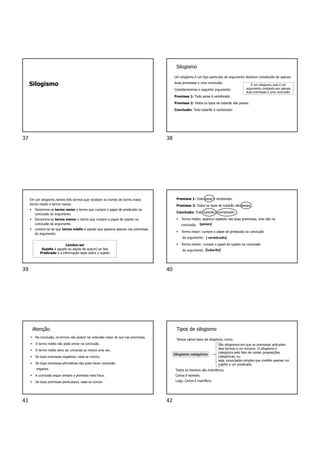 Silogismo
Silogismo
Um silogismo é um tipo particular de argumento dedutivo constituído de apenas
duas premissas e uma conclusão.
Consideraremos o seguinte argumento.
Premissa 1: Todo peixe é vertebrado.
Premissa 2: Todos os tipos de tubarão são peixes.
Conclusão: Todo tubarão é vertebrado.
É um silogismo, pois é um
argumento composto por apenas
duas premissas e uma conclusão.
Em um silogismo, temos três termos que recebem os nomes de termo maior,
termo médio e termo menor.
 Denomina-se termo maior o termo que cumpre o papel de predicado na
conclusão do argumento.
 Denomina-se termo menor o termo que cumpre o papel de sujeito na
conclusão do argumento.
 Lembre-se de que termo médio é aquele que aparece apenas nas premissas
do argumento.
Lembre-se!
Sujeito é aquele ou aquilo de que(m) se fala
Predicado é a informação dada sobre o sujeito
Premissa 1: Todo peixe é vertebrado.
Premissa 2: Todos os tipos de tubarão são peixes.
Conclusão: Todo tubarão é vertebrado.
 Termo médio: aparece repetido nas duas premissas, mas não na
conclusão.
 Termo maior: cumpre o papel de predicado na conclusão
do argumento.
 Termo menor: cumpre o papel de sujeito na conclusão
do argumento.
(peixes)
( vertebrado)
(tubarão)
Atenção
 Na conclusão, os termos não podem ter extensão maior do que nas premissas.
 O termo médio não pode entrar na conclusão.
 O termo médio deve ser universal ao menos uma vez.
 De duas premissas negativas, nada se conclui.
 De duas premissas afirmativas não pode haver conclusão
negativa.
 A conclusão segue sempre a premissa mais fraca.
 De duas premissas particulares, nada se conclui.
Tipos de silogismo
Temos vários tipos de silogismo, como:
Silogismo categórico
São silogismos em que as premissas articulam
dois termos a um terceiro. O silogismo é
categórico pelo fato de conter proposições
categóricas, ou
seja, enunciados simples que contêm apenas um
sujeito e um predicado.
Todos os homens são mamíferos;
Carlos é homem;
Logo, Carlos é mamífero.
37 38
39 40
41 42
 