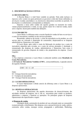 2 – DISCRIMINAÇÃO DAS CONTAS
2.1 RECEITA BRUTA
A Receita Bruta é o total bruto vendido no período. Nela estão inclusos os
impostos sobre vendas (os quais pertencem ao governo) e dela não foram subtraídas as
devoluções (vendas canceladas) e os abatimentos (descontos) ocorridos no período. As
devoluções e os abatimentos correspondem as deduções.
Impostos e taxas sobre vendas são aqueles gerados no momento da venda;
variam proporcionalmente à venda, ou seja, quanto maior for o total de vendas, maior
será o imposto, fazem parte também das deduções .
2.2 LUCRO BRUTO
Lucro Bruto é a diferença entre a receita líquida de vendas de bens ou serviços e
o custo de mercadorias vendidas ou dos serviços prestados.
Resumindo, subtrai-se da receita o custo da mercadoria ou do produto, ou o do
serviço para ser colocado à disposição do consumidor, desprezando-se as despesas
administrativas, financeiras e de vendas.
O Lucro Bruto, após cobrir o custo da fabricação do produto (ou o custo da
mercadoria adquirida para revenda, ou o custo do serviço prestado), é destinado a
remuneração das despesas de vendas, administrativas e financeiras, bem como à
remuneração do governo (Imposto de renda) e dos proprietários da empresa (Lucro
Líquido).
Obs.:
1) Nas empresas comerciais o Lucro Bruto é conhecido também como Resultado da
Conta Mercadorias.
2) O Custo de Mercadorias Vendidas (CMV) , extracontábilmente, é apurado através
da seguinte fórmula:
CMV = EI + C - EF
Onde:
EI = Estoque Inicial de mercadorias
C = Compras de mercadorias
EF = Estoque Final de mercadorias
2.3 - LUCRO OPERACIONAL
O Lucro Operacional é obtido através da diferença entre o Lucro Bruto e as
despesas operacionais.
2.4 - DESPESAS OPERACIONAIS
As despesas operacionais são aquelas decorrentes do desenvolvimento das
atividades normais da empresa, isto é; são as necessárias para vender os produtos,
administrar a empresa e financiar as operações. Os principais grupos de despesas
Operacionais são especificados a seguir:
a) Despesas de vendas
Abrangem desde a promoção do produto até sua colocação junto ao consumidor
(comercialização e distribuição). São despesas com o pessoal da área de venda, salários,
comissões sobre vendas, encargos sociais, propaganda e publicidade, Marketing,
 