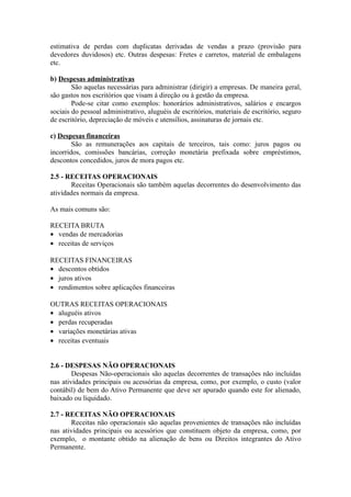 estimativa de perdas com duplicatas derivadas de vendas a prazo (provisão para
devedores duvidosos) etc. Outras despesas: Fretes e carretos, material de embalagens
etc.
b) Despesas administrativas
São aquelas necessárias para administrar (dirigir) a empresas. De maneira geral,
são gastos nos escritórios que visam à direção ou à gestão da empresa.
Pode-se citar como exemplos: honorários administrativos, salários e encargos
sociais do pessoal administrativo, aluguéis de escritórios, materiais de escritório, seguro
de escritório, depreciação de móveis e utensílios, assinaturas de jornais etc.
c) Despesas financeiras
São as remunerações aos capitais de terceiros, tais como: juros pagos ou
incorridos, comissões bancárias, correção monetária prefixada sobre empréstimos,
descontos concedidos, juros de mora pagos etc.
2.5 - RECEITAS OPERACIONAIS
Receitas Operacionais são também aquelas decorrentes do desenvolvimento das
atividades normais da empresa.
As mais comuns são:
RECEITA BRUTA
• vendas de mercadorias
• receitas de serviços
RECEITAS FINANCEIRAS
• descontos obtidos
• juros ativos
• rendimentos sobre aplicações financeiras
OUTRAS RECEITAS OPERACIONAIS
• aluguéis ativos
• perdas recuperadas
• variações monetárias ativas
• receitas eventuais
2.6 - DESPESAS NÃO OPERACIONAIS
Despesas Não-operacionais são aquelas decorrentes de transações não incluídas
nas atividades principais ou acessórias da empresa, como, por exemplo, o custo (valor
contábil) de bem do Ativo Permanente que deve ser apurado quando este for alienado,
baixado ou liquidado.
2.7 - RECEITAS NÃO OPERACIONAIS
Receitas não operacionais são aquelas provenientes de transações não incluídas
nas atividades principais ou acessórios que constituem objeto da empresa, como, por
exemplo, o montante obtido na alienação de bens ou Direitos integrantes do Ativo
Permanente.
 