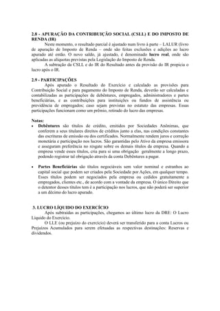 2.8 - APURAÇÃO DA CONTRIBUIÇÃO SOCIAL (CSLL) E DO IMPOSTO DE
RENDA (IR)
Neste momento, o resultado parcial é ajustado num livro à parte – LALUR (livro
de apuração de Imposto de Renda – onde são feitas exclusões e adições ao lucro
apurado até então. O novo saldo, já ajustado, é denominado lucro real, onde são
aplicadas as alíquotas previstas pela Legislação do Imposto de Renda.
A subtração da CSLL e do IR do Resultado antes da provisão do IR propicia o
lucro após o IR.
2.9 - PARTICIPAÇÕES
Após apurado o Resultado do Exercício e calculado as provisões para
Contribuição Social e para pagamento do Imposto de Renda, deverão ser calculadas e
contabilizadas as participações de debêntures, empregados, administradores e partes
beneficiárias, e as contribuições para instituições ou fundos de assistência ou
previdência de empregados; caso sejam previstas no estatuto das empresas. Essas
participações funcionam como um prêmio, retirado do lucro das empresas.
Notas:
• Debêntures são títulos de crédito, emitidos por Sociedades Anônimas, que
conferem a seus titulares direitos de créditos junto a elas, nas condições constantes
das escrituras de emissão ou dos certificados. Normalmente rendem juros e correção
monetária e participação nos lucros. São garantidas pelo Ativo da empresa emissora
e asseguram preferência no resgate sobre os demais títulos da empresa. Quando a
empresa vende esses títulos, cria para si uma obrigação geralmente a longo prazo,
podendo registrar tal obrigação através da conta Debêntures a pagar.
• Partes Beneficiárias são títulos negociáveis sem valor nominal e estranhos ao
capital social que podem ser criados pela Sociedade por Ações, em qualquer tempo.
Esses títulos podem ser negociados pela empresa ou cedidos gratuitamente a
empregados, clientes etc., de acordo com a vontade da empresa. O único Direito que
o detentor desses títulos tem é a participação nos lucros, que não poderá ser superior
a um décimo do lucro apurado.
3. LUCRO LÍQUIDO DO EXERCÍCIO
Após subtraídas as participações, chegamos ao último lucro da DRE: O Lucro
Líquido do Exercício.
O LLE (ou prejuízo do exercício) deverá ser transferido para a conta Lucros ou
Prejuízos Acumulados para serem efetuadas as respectivas destinações: Reservas e
dividendos.
 