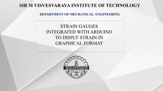 SIR M VISVESVARAYA INSTITUTE OF TECHNOLOGY
DEPARTMENT OF MECHANICAL ENGINEERING
STRAIN GAUGES
INTEGRATED WITH ARDUINO
TO DISPLY STRAIN IN
GRAPHICAL FORMAT
 