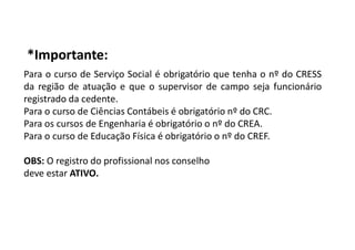 *Importante:
Para o curso de Serviço Social é obrigatório que tenha o nº do CRESS
da região de atuação e que o supervisor de campo seja funcionário
registrado da cedente.
Para o curso de Ciências Contábeis é obrigatório nº do CRC.
Para os cursos de Engenharia é obrigatório o nº do CREA.
Para o curso de Educação Física é obrigatório o nº do CREF.
OBS: O registro do profissional nos conselho
deve estar ATIVO.
 