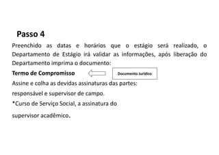 Passo 4
Preenchido as datas e horários que o estágio será realizado, o
Departamento de Estágio irá validar as informações, após liberação do
Departamento imprima o documento:
Termo de Compromisso
Assine e colha as devidas assinaturas das partes:
responsável e supervisor de campo.
*Curso de Serviço Social, a assinatura do
supervisor acadêmico.
Documento Jurídico
 