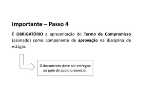 Importante – Passo 4
É OBRIGATÓRIO a apresentação do Termo de Compromisso
(assinado) como componente de aprovação na disciplina de
estágio.
O documento deve ser entregue
ao polo de apoio presencial.
 