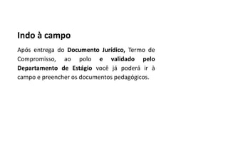 Indo à campo
Após entrega do Documento Jurídico, Termo de
Compromisso, ao polo e validado pelo
Departamento de Estágio você já poderá ir à
campo e preencher os documentos pedagógicos.
 