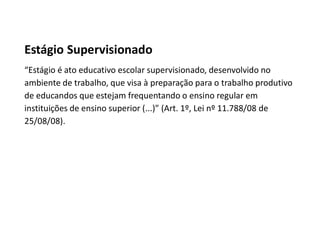 Estágio Supervisionado
“Estágio é ato educativo escolar supervisionado, desenvolvido no
ambiente de trabalho, que visa à preparação para o trabalho produtivo
de educandos que estejam frequentando o ensino regular em
instituições de ensino superior (...)” (Art. 1º, Lei nº 11.788/08 de
25/08/08).
 