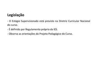 Legislação
- O Estágio Supervisionado está previsto na Diretriz Curricular Nacional
do curso.
- É definido por Regulamento próprio da IES.
- Observa as orientações do Projeto Pedagógico do Curso.
 