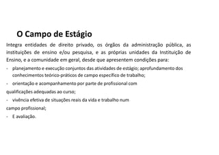 O Campo de Estágio
Integra entidades de direito privado, os órgãos da administração pública, as
instituições de ensino e/ou pesquisa, e as próprias unidades da Instituição de
Ensino, e a comunidade em geral, desde que apresentem condições para:
- planejamento e execução conjuntos das atividades de estágio; aprofundamento dos
conhecimentos teórico-práticos de campo específico de trabalho;
- orientação e acompanhamento por parte de profissional com
qualificações adequadas ao curso;
- vivência efetiva de situações reais da vida e trabalho num
campo profissional;
- E avaliação.
 