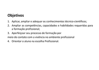 Objetivos
1. Aplicar, ampliar e adequar os conhecimentos técnico-científicos;
2. Ampliar as competências, capacidades e habilidades requeridas para
a formação profissional;
3. Aperfeiçoar seu processo de formação por
meio do contato com a vivência no ambiente profissional
4. Orientar o aluno na escolha Profissional.
 
