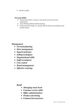 • Internet surfing.
Personal Skills:
• Demonstrate ability to interact with clients at all levels of the
organization.
• Team Working Skills& Problem Solving.
• Professional knowledge in a specific field of software development and
product design.
Management
• Forward planning
• Store management
• Superb motivator
• Selling techniques
• Organizational skills
• Staff recruitment
• Cost control
• Brand management
• Effective rostering
Retail
• Managing stock levels
• Customer service skills
• Office administrations
• Product advertising
• Commercial awareness
Page 4/3 - Curriculum vitae
 