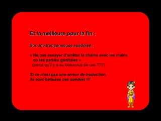 Et la meilleure pour la fin : Sur une tronçonneuse suédoise : « Ne pas essayer d’arrêter la chaîne avec les mains ou les parties génitales » (parce qu’il y a eu beaucoup de cas ???) Si ce n’est pas une erreur de traduction, ils sont balaises ces suédois !!!  