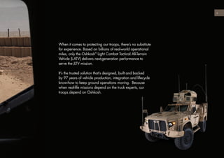 When it comes to protecting our troops, there’s no substitute
for experience. Based on billions of real-world operational
miles, only the Oshkosh®
Light Combat Tactical All-Terrain
Vehicle (L-ATV) delivers next-generation performance to
serve the JLTV mission.
It’s the trusted solution that’s designed, built and backed
by 97 years of vehicle production, integration and lifecycle
know-how to keep ground operations moving. Because
when real-life missions depend on the truck experts, our
troops depend on Oshkosh.
3
 